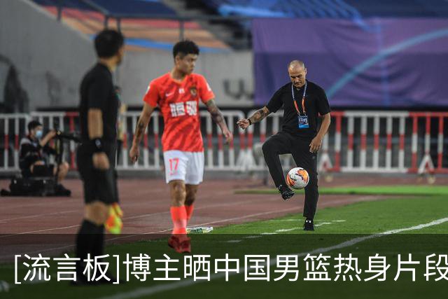 [流言板]博主晒中国男篮热身片段：中国男篮结束了今日的热身训练